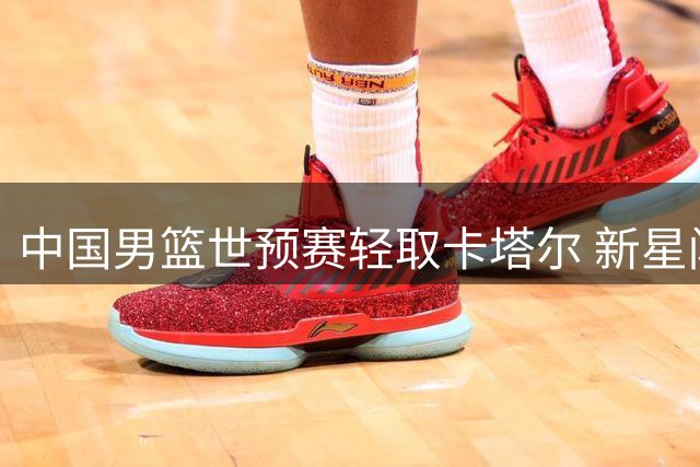 中国男篮世预赛轻取卡塔尔 新星闪耀多人表现亮眼