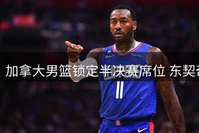 加拿大男篮锁定半决赛席位 东契奇争议离场成比赛转折点