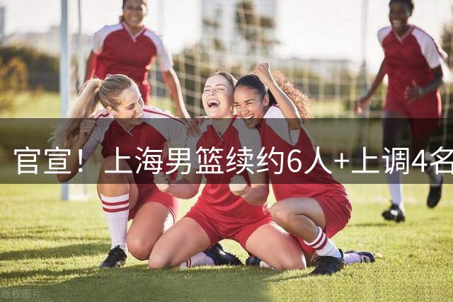 官宣！上海男篮续约6人+上调4名新人 另有4人离队