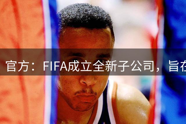 官方：FIFA成立全新子公司，旨在整合国际足联的商业和赛事运营