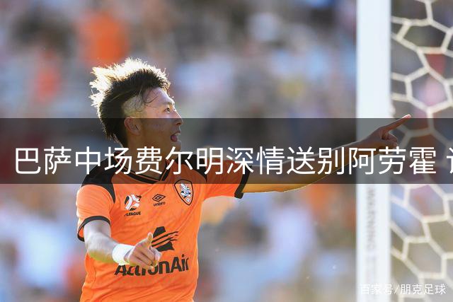 巴萨中场费尔明深情送别阿劳霍 谈转会传闻保持职业态度