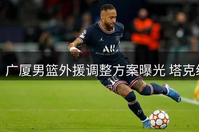 广厦男篮外援调整方案曝光 塔克续约在即布朗签约权或交易