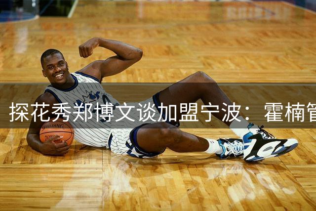探花秀郑博文谈加盟宁波：霍楠管理风格获赞 将用防守立足CBA