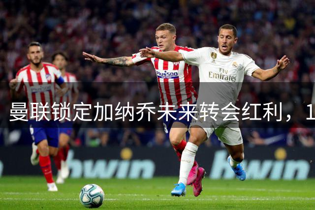 曼联锁定加纳乔未来转会红利，10%分成仅限切尔西获利部分