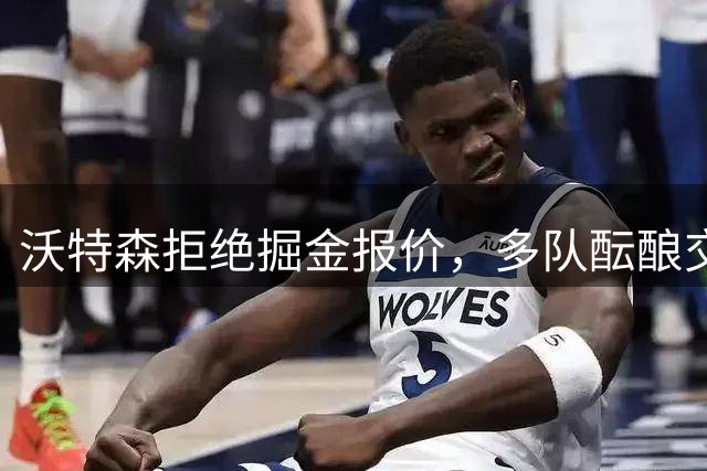 沃特森拒绝掘金报价，多队酝酿交易方案