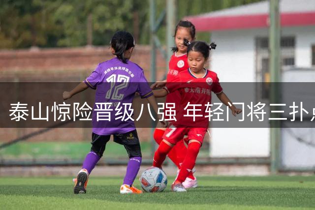 泰山惊险晋级八强 年轻门将三扑点球却道"运气好"引发热议