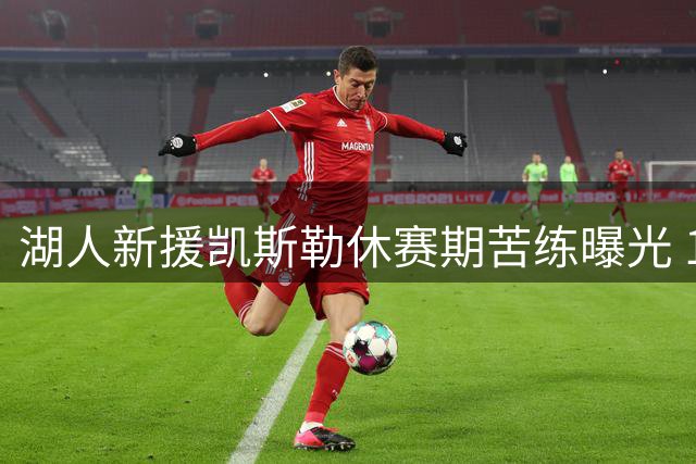 湖人新援凯斯勒休赛期苦练曝光 1.3亿先生备战新赛季状态火热