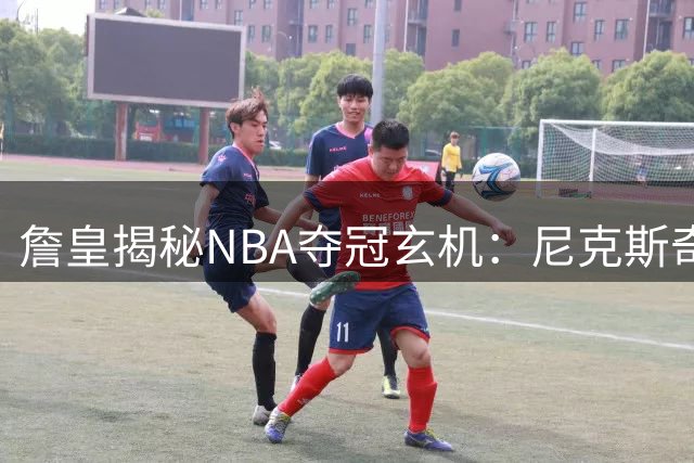 詹皇揭秘NBA夺冠玄机：尼克斯奇迹逆转印证运气不可或缺