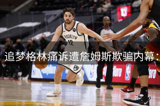 追梦格林痛诉遭詹姆斯欺骗内幕：55万美元厚礼换背叛 直播情绪崩溃