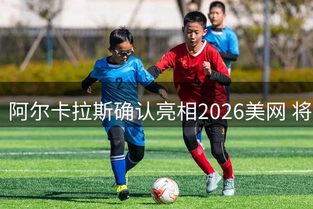 阿尔卡拉斯确认亮相2026美网 将与小威组混双引关注