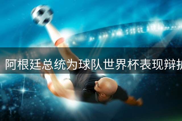 阿根廷总统为球队世界杯表现辩护 赛后冲突事件引争议