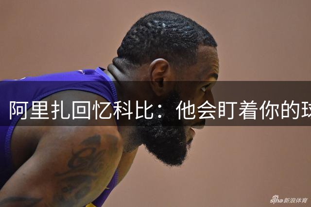 阿里扎回忆科比：他会盯着你的球鞋说，穿这烂鞋也敢喷？