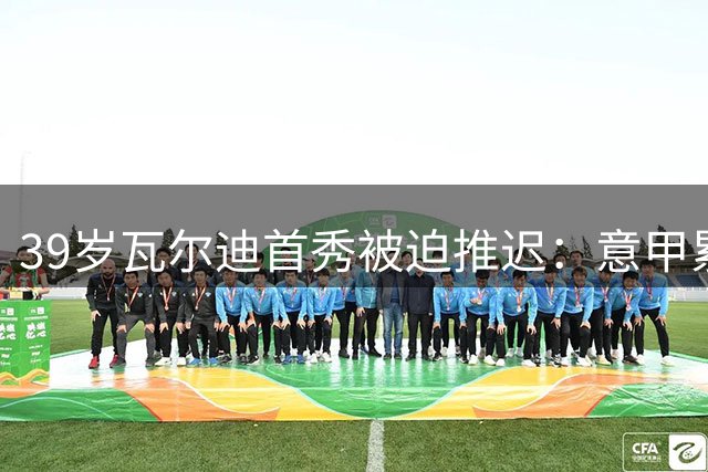 39岁瓦尔迪首秀被迫推迟：意甲累积黄牌，停赛带到英冠